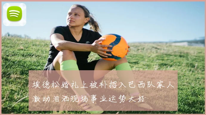 埃德松婚礼上被补招入巴西队家人激动泪洒现场事业运势大好