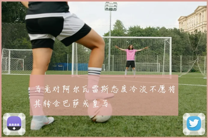 马竞对阿尔瓦雷斯态度冷淡不愿将其转会巴萨或皇马