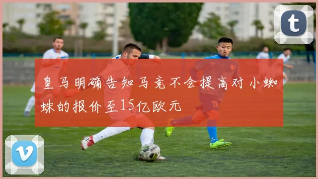 皇马明确告知马竞不会提高对小蜘蛛的报价至15亿欧元