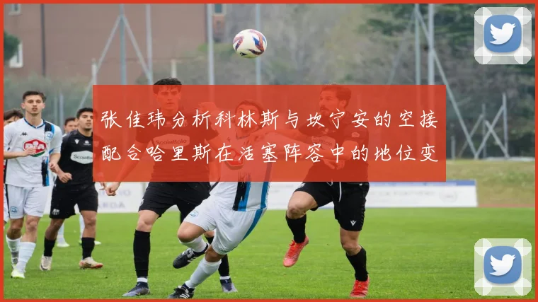 张佳玮分析科林斯与坎宁安的空接配合哈里斯在活塞阵容中的地位变化