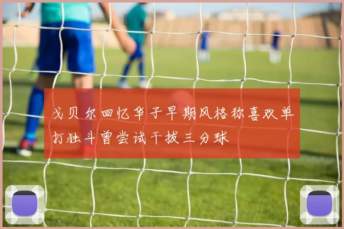 戈贝尔回忆华子早期风格称喜欢单打独斗曾尝试干拔三分球