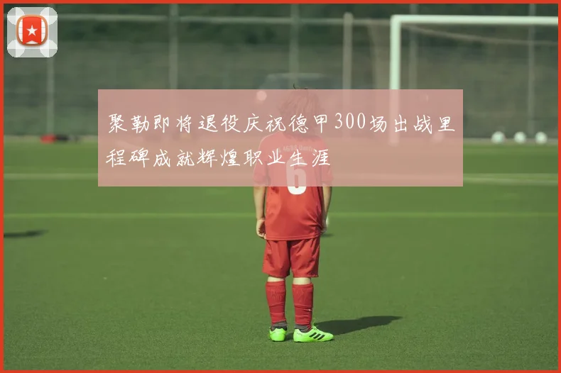 聚勒即将退役庆祝德甲300场出战里程碑成就辉煌职业生涯