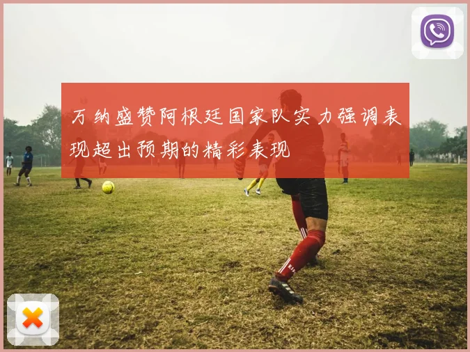 万纳盛赞阿根廷国家队实力强调表现超出预期的精彩表现