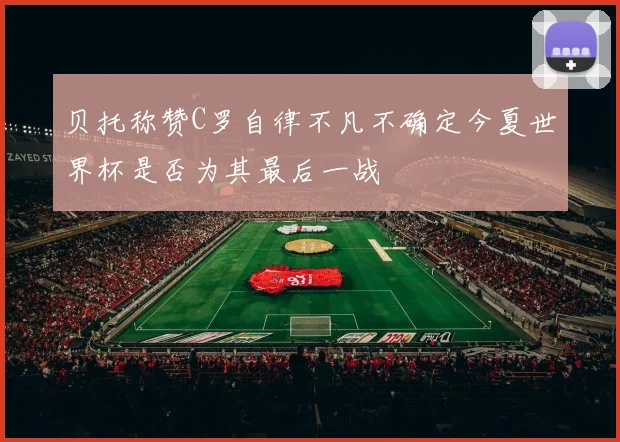 贝托称赞C罗自律不凡不确定今夏世界杯是否为其最后一战