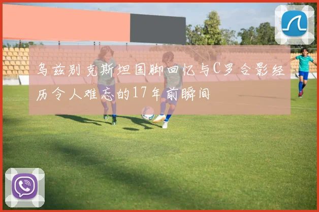 乌兹别克斯坦国脚回忆与C罗合影经历令人难忘的17年前瞬间