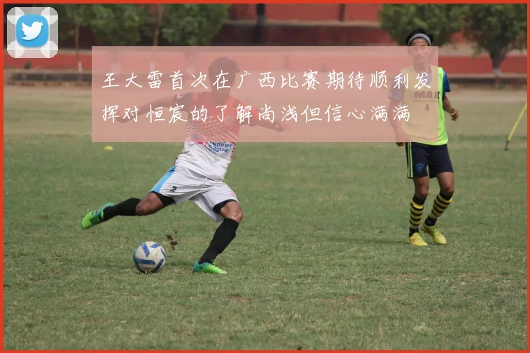 王大雷首次在广西比赛期待顺利发挥对恒宸的了解尚浅但信心满满