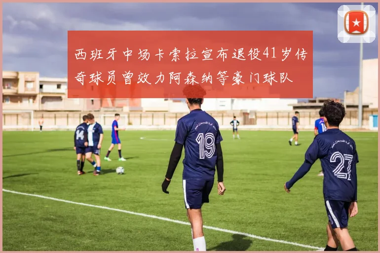 西班牙中场卡索拉宣布退役41岁传奇球员曾效力阿森纳等豪门球队