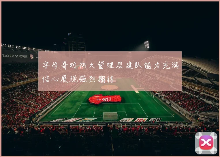 字母哥对热火管理层建队能力充满信心展现强烈期待