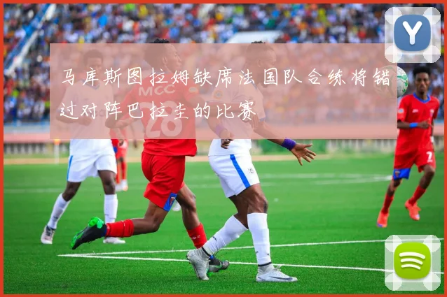 马库斯图拉姆缺席法国队合练将错过对阵巴拉圭的比赛