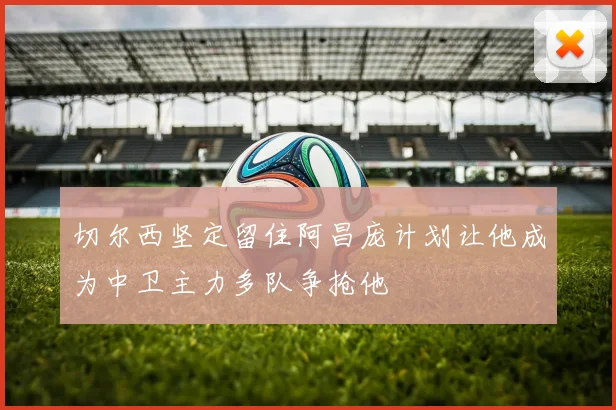 切尔西坚定留住阿昌庞计划让他成为中卫主力多队争抢他