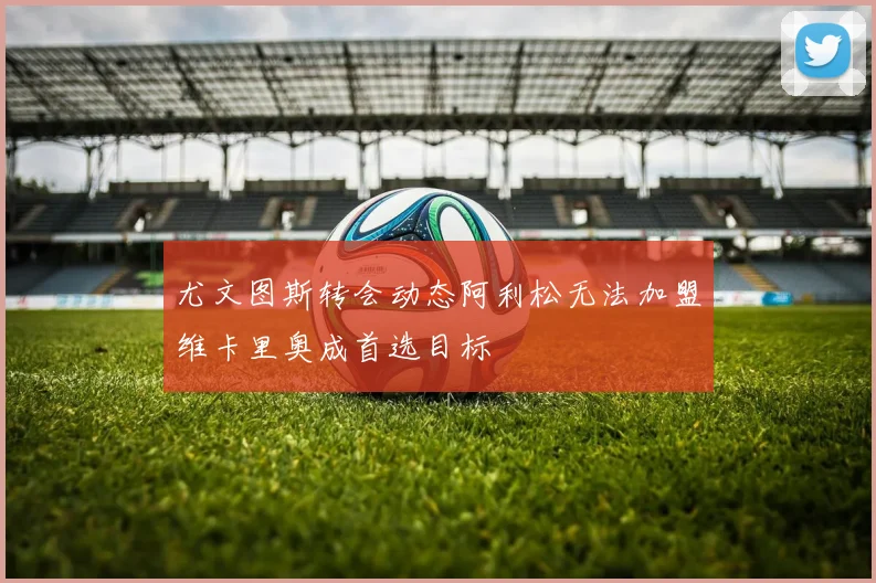 尤文图斯转会动态阿利松无法加盟维卡里奥成首选目标