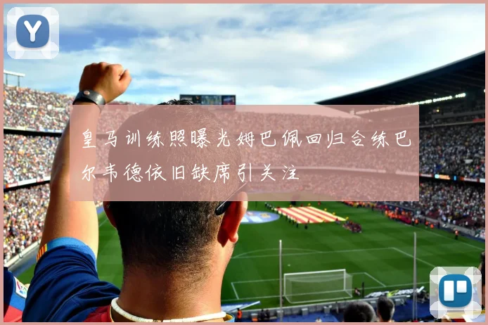 皇马训练照曝光姆巴佩回归合练巴尔韦德依旧缺席引关注