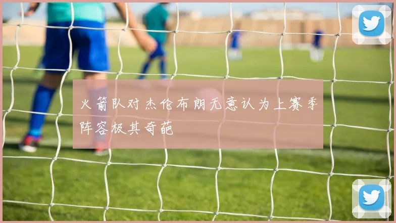火箭队对杰伦布朗无意认为上赛季阵容极其奇葩