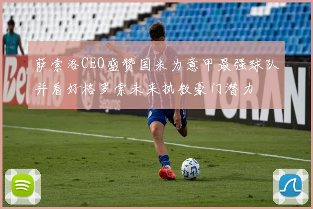 萨索洛CEO盛赞国米为意甲最强球队并看好格罗索未来执教豪门潜力