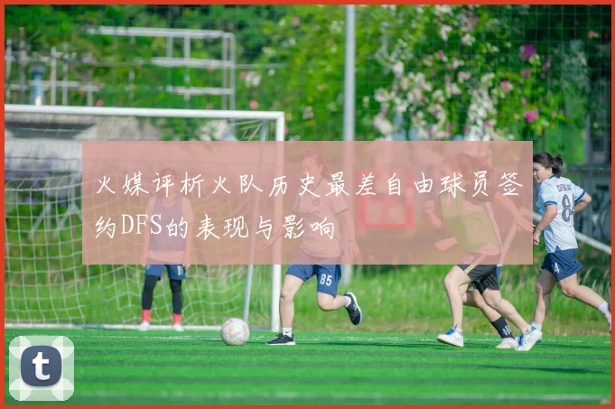 火媒评析火队历史最差自由球员签约DFS的表现与影响