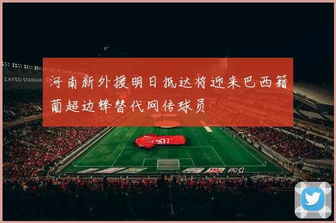 河南新外援明日抵达将迎来巴西籍葡超边锋替代网传球员
